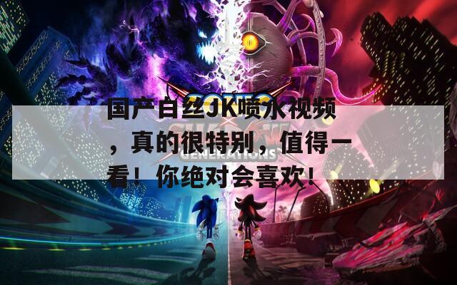 国产白丝JK喷水视频，真的很特别，值得一看！你绝对会喜欢！