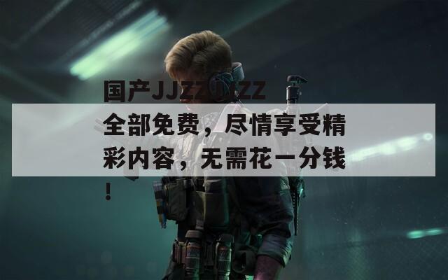 国产JJZZJJZZ全部免费，尽情享受精彩内容，无需花一分钱！