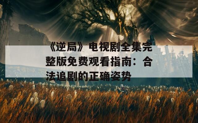 《逆局》电视剧全集完整版免费观看指南：合法追剧的正确姿势