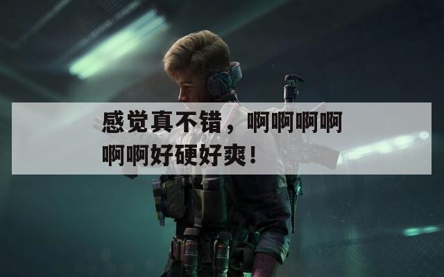 感觉真不错，啊啊啊啊啊啊好硬好爽！