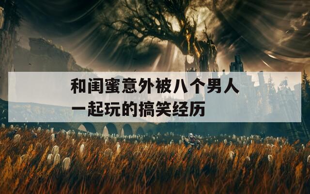 和闺蜜意外被八个男人一起玩的搞笑经历