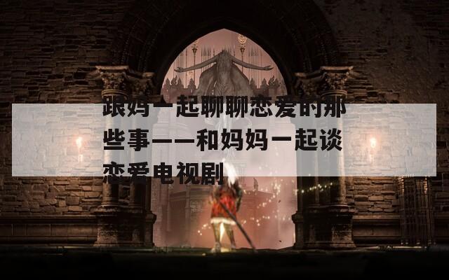 跟妈一起聊聊恋爱的那些事——和妈妈一起谈恋爱电视剧