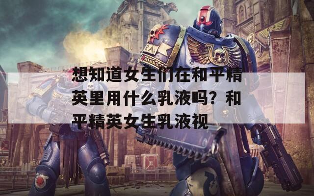 想知道女生们在和平精英里用什么乳液吗？和平精英女生乳液视