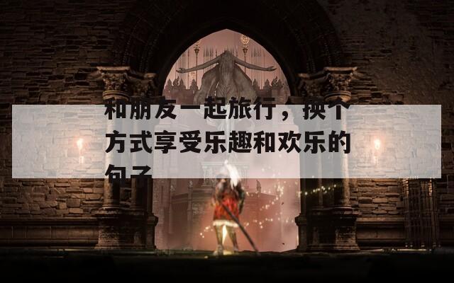 和朋友一起旅行，换个方式享受乐趣和欢乐的句子