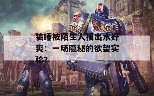 装睡被陌生人摸出水好爽：一场隐秘的欲望实验？