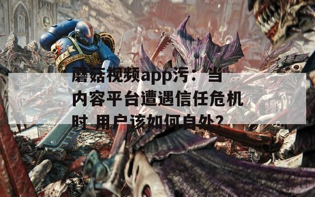 蘑菇视频app污：当内容平台遭遇信任危机时 用户该如何自处？
