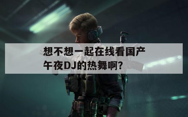 想不想一起在线看国产午夜DJ的热舞啊？