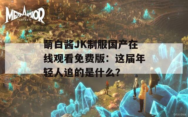 萌白酱JK制服国产在线观看免费版：这届年轻人追的是什么？