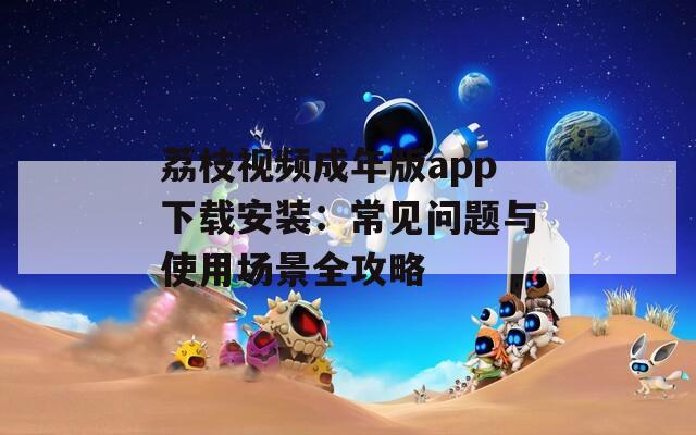 荔枝视频成年版app下载安装：常见问题与使用场景全攻略