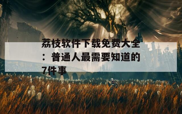 荔枝软件下载免费大全：普通人最需要知道的7件事