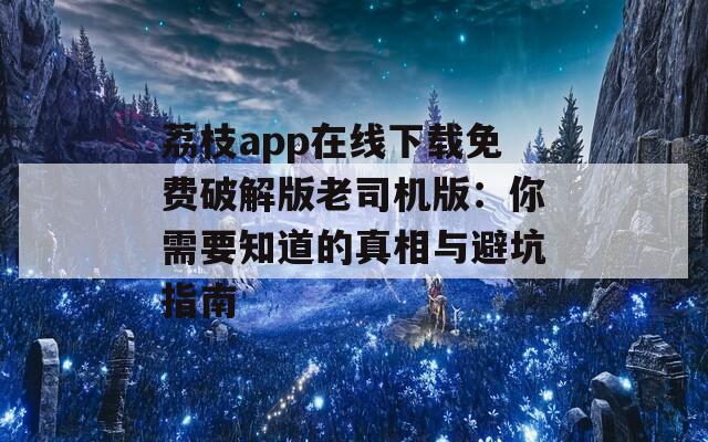 荔枝app在线下载免费破解版老司机版：你需要知道的真相与避坑指南