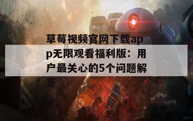 草莓视频官网下载app无限观看福利版：用户最关心的5个问题解答