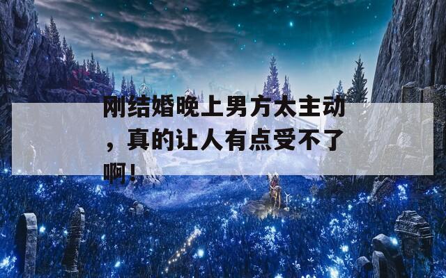 刚结婚晚上男方太主动，真的让人有点受不了啊！