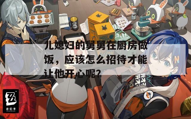 儿媳妇的舅舅在厨房做饭，应该怎么招待才能让他开心呢？