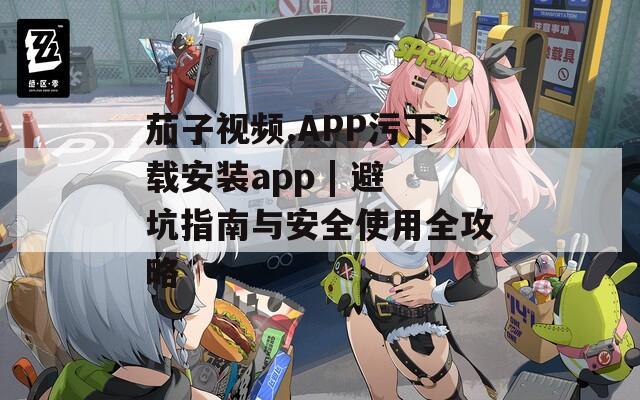 茄子视频.APP污下载安装app | 避坑指南与安全使用全攻略