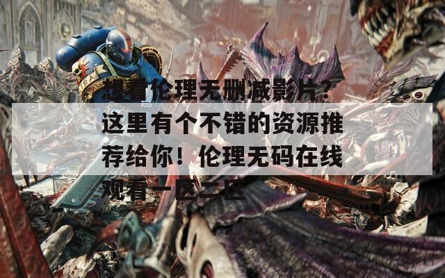 想看伦理无删减影片？这里有个不错的资源推荐给你！伦理无码在线观看一区二区