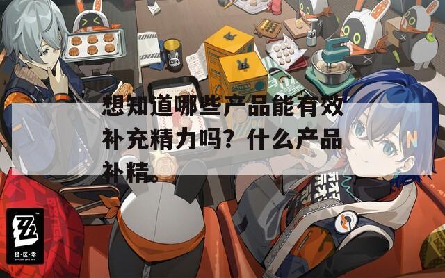 想知道哪些产品能有效补充精力吗？什么产品补精。