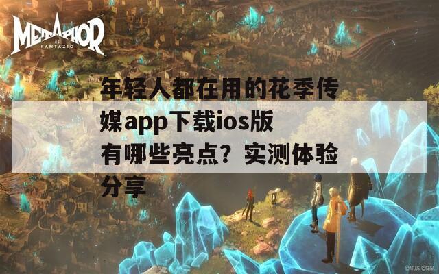 年轻人都在用的花季传媒app下载ios版有哪些亮点？实测体验分享