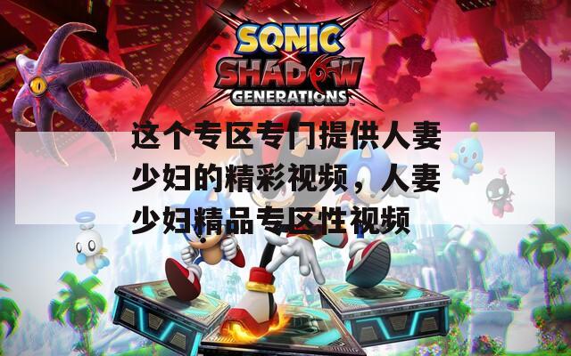 这个专区专门提供人妻少妇的精彩视频，人妻少妇精品专区性视频