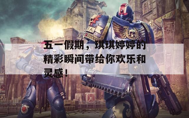 五一假期，琪琪婷婷的精彩瞬间带给你欢乐和灵感！