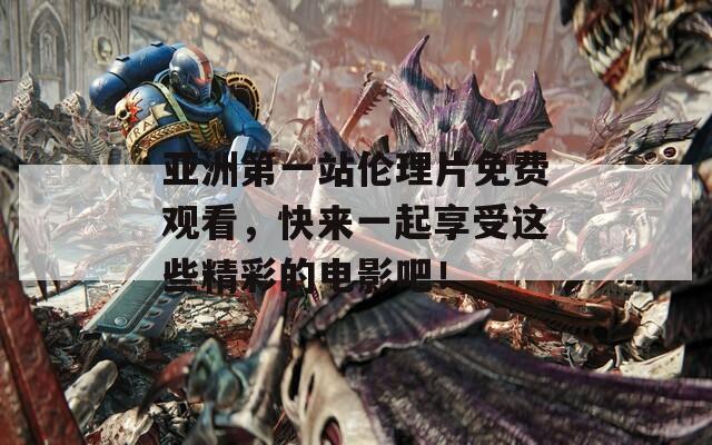 亚洲第一站伦理片免费观看，快来一起享受这些精彩的电影吧！