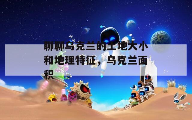 聊聊乌克兰的土地大小和地理特征，乌克兰面积