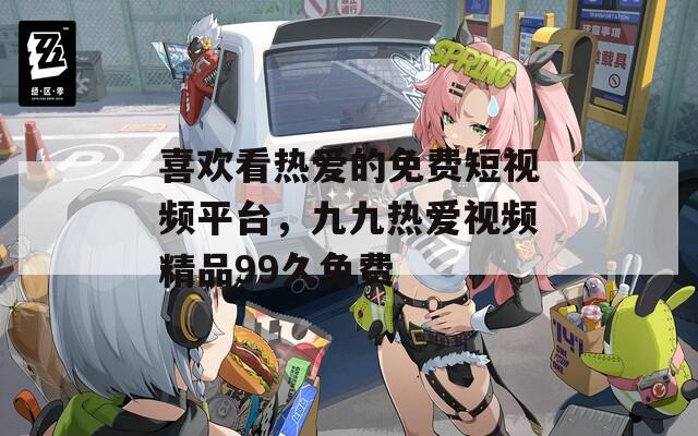 喜欢看热爱的免费短视频平台，九九热爱视频精品99久免费