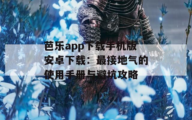 芭乐app下载手机版安卓下载：最接地气的使用手册与避坑攻略