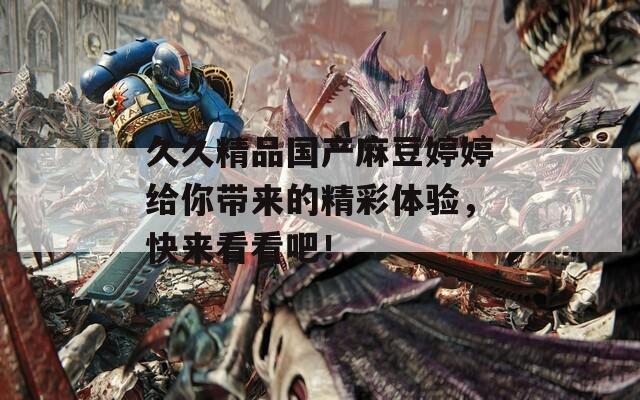 久久精品国产麻豆婷婷给你带来的精彩体验，快来看看吧！