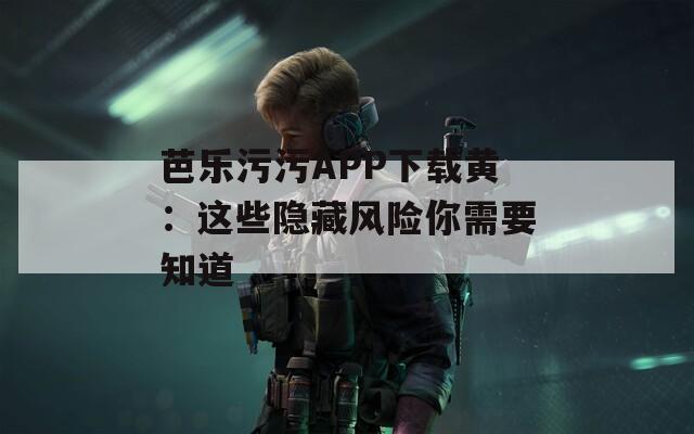 芭乐污污APP下载黄：这些隐藏风险你需要知道