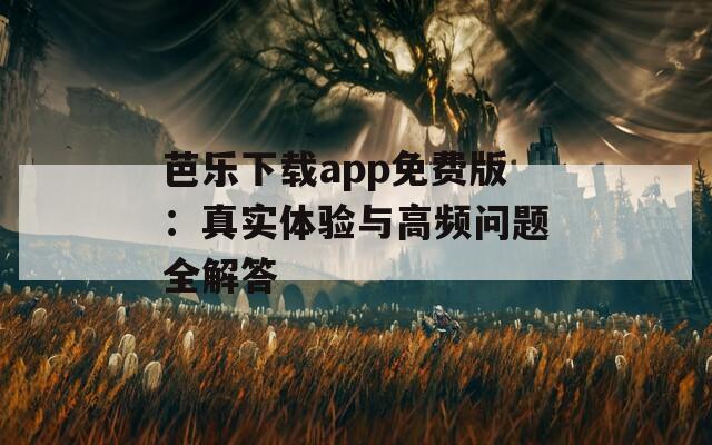 芭乐下载app免费版：真实体验与高频问题全解答