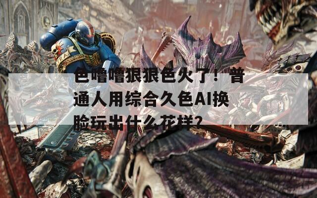 色噜噜狠狠色火了！普通人用综合久色AI换脸玩出什么花样？
