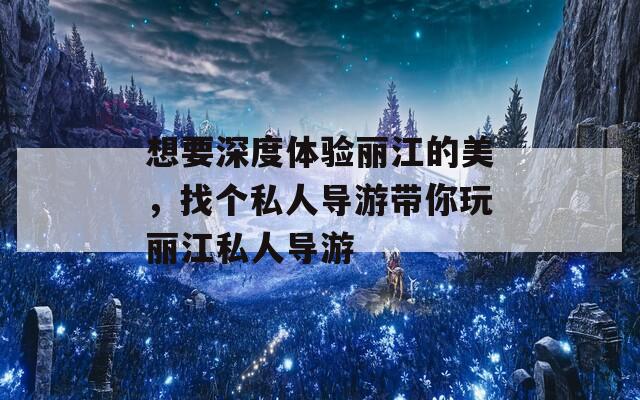 想要深度体验丽江的美，找个私人导游带你玩丽江私人导游