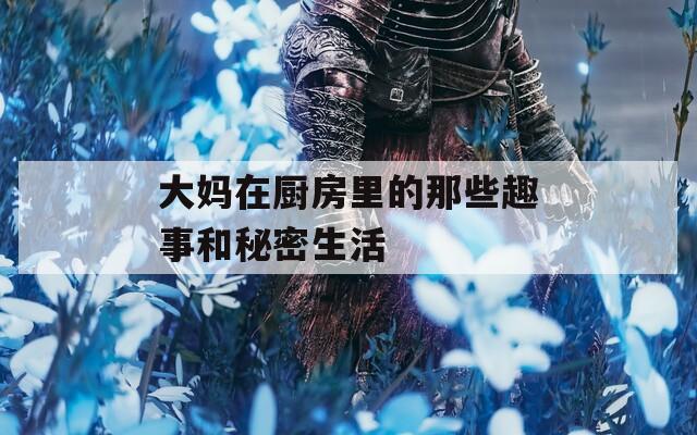 大妈在厨房里的那些趣事和秘密生活