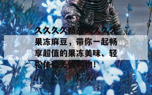 久久久久精品久久久久果冻麻豆，带你一起畅享超值的果冻美味、轻松体验无忧购物！