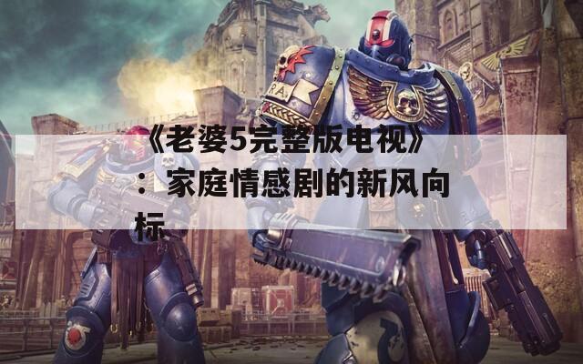 《老婆5完整版电视》：家庭情感剧的新风向标