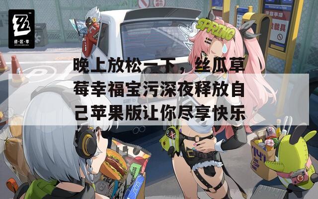 晚上放松一下，丝瓜草莓幸福宝污深夜释放自己苹果版让你尽享快乐！