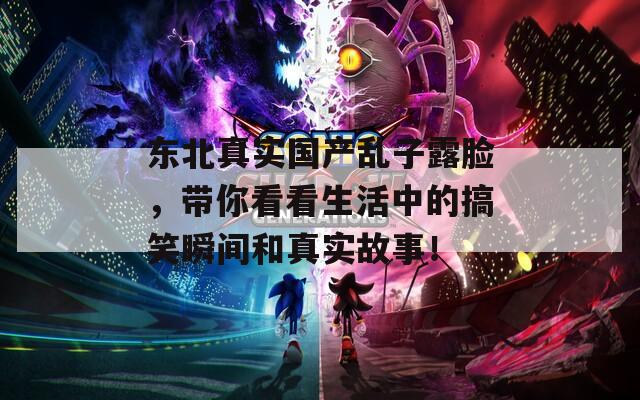 东北真实国产乱子露脸，带你看看生活中的搞笑瞬间和真实故事！