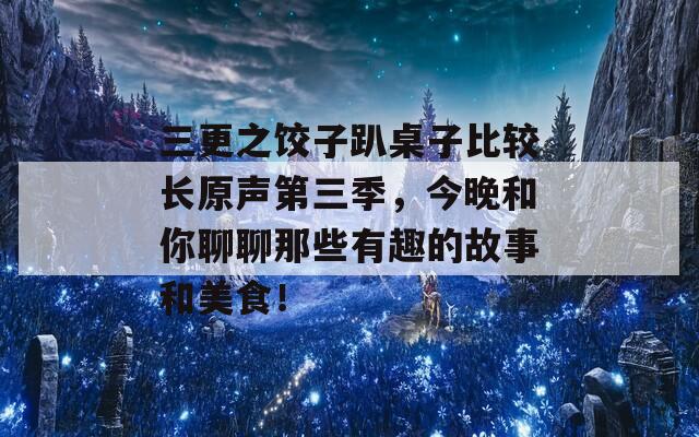 三更之饺子趴桌子比较长原声第三季，今晚和你聊聊那些有趣的故事和美食！