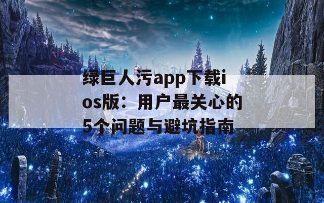 绿巨人污app下载ios版：用户最关心的5个问题与避坑指南
