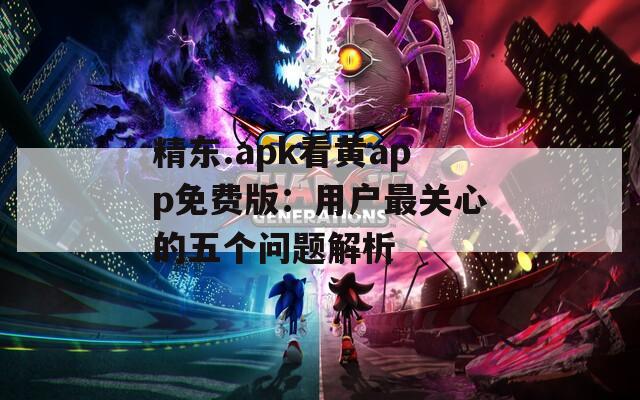 精东.apk看黄app免费版：用户最关心的五个问题解析