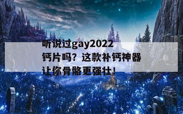 听说过gay2022钙片吗？这款补钙神器让你骨骼更强壮！