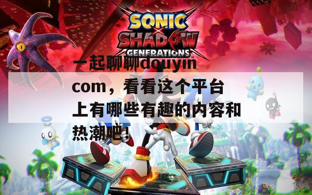 一起聊聊douyincom，看看这个平台上有哪些有趣的内容和热潮吧！