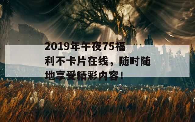 2019年午夜75福利不卡片在线，随时随地享受精彩内容！