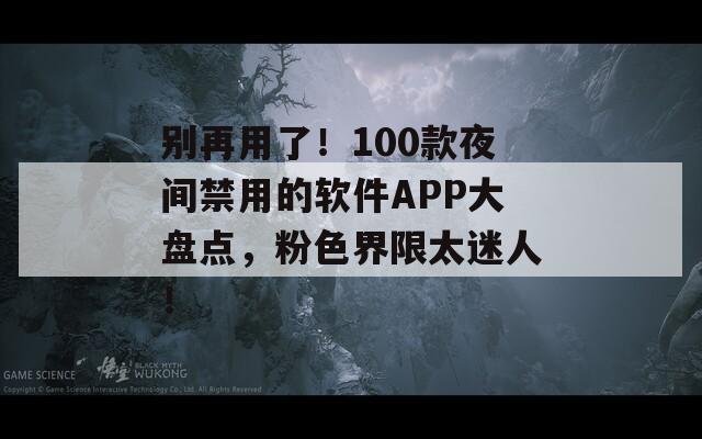 别再用了！100款夜间禁用的软件APP大盘点，粉色界限太迷人！