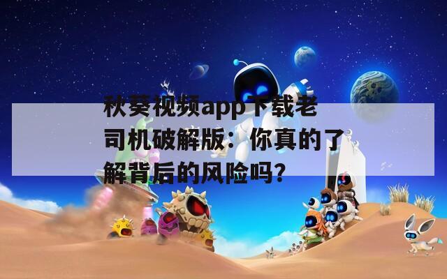秋葵视频app下载老司机破解版：你真的了解背后的风险吗？