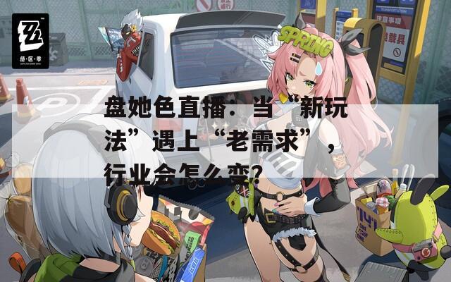 盘她色直播：当“新玩法”遇上“老需求”，行业会怎么变？
