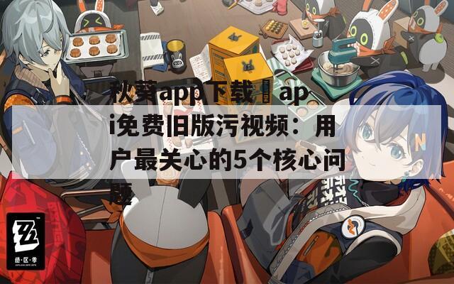 秋葵app下载汅api免费旧版污视频：用户最关心的5个核心问题