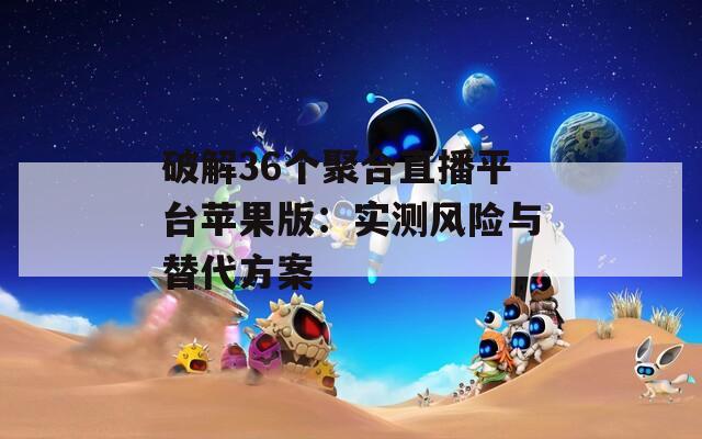 破解36个聚合直播平台苹果版：实测风险与替代方案