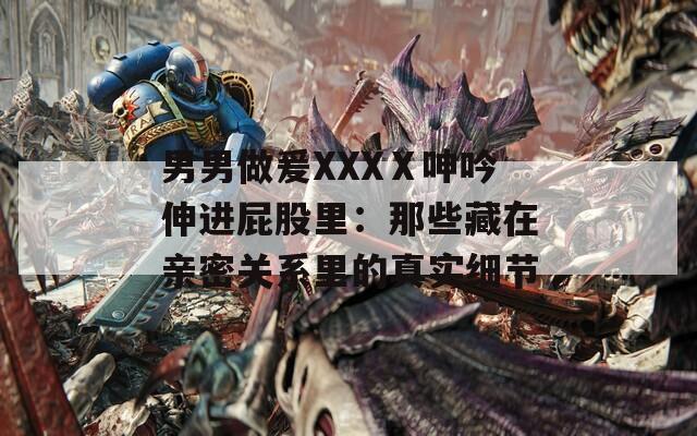 男男做爰XXXⅩ呻吟伸进屁股里：那些藏在亲密关系里的真实细节